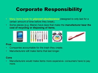 Corporate Responsibility Many items made for  planned obsolescence   (designed to only last for a certain amount of time before they break). Some places (e.g. Maine) have laws that make the  manufacturer bear the cost of recycling or disposing of items. Pros Companies accountable for the trash they create. Manufacturers will make items that last longer. Cons Manufacturers would make items more expensive- consumers have to pay more. 