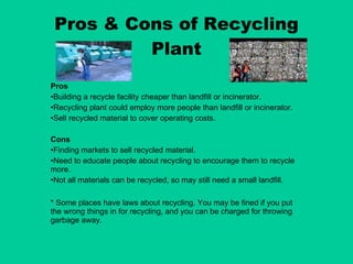 Pros & Cons of Recycling Plant Pros Building a recycle facility cheaper than landfill or incinerator. Recycling plant could employ more people than landfill or incinerator. Sell recycled material to cover operating costs. Cons Finding markets to sell recycled material. Need to educate people about recycling to encourage them to recycle more. Not all materials can be recycled, so may still need a small landfill. * Some places have laws about recycling. You may be fined if you put the wrong things in for recycling, and you can be charged for throwing garbage away. 