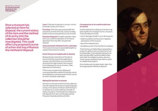 Onceamuseumhas
selectedanitemfor
disposal,thecurrentstatus
oftheitemandthemethod
ofitsentryintothe
collectionshouldbe
investigated.Thiscould
affectanyproposedcourse
ofactionandmayinfluence
themethodofdisposal.
Loan:Iftheiteminquestionisonloan,contact
thelendertodiscussitsreturn.
Purchase:Iftheitemwasacquiredwiththe
assistanceofexternalfunds,contactfunding
bodiestodiscussanyplannedcourseofaction.
Donation/bequest:Establishwhetherthere
wereanyconditionslaiddownatthetimeof
depositionthatmayaffectanyplanned
disposal.
Unaccessioned/methodofentryunknown:
Themuseummustgotoreasonablelengthsto
researchthehistoryofanitem.
Checkthatyouarelegallyabletodispose
Reviewthedocumentationoftheitemto
ensurethatthemuseumhaslegaltitleto
removeitandthattherearenoconditions
attachedthatmightpreventthemuseum
fromfollowingthiscourseofaction.(Take
legaladviceifnecessary.)
Ifthemuseumisplanningtodisposeof
unaccessioneditemswhereformaltitlecannot
beestablished,ariskassessmentofthiscourse
ofactionshouldbeundertaken.
Makingthedecisiontoremove
Decisionstoremoveanitemfromthecollection
mustbemadebythemuseum’sgoverningbody,
actingontheadviceofrelevantstaff.Decisions
toremovemustnotbemadebyamemberof
staffactingalone.Thefinaldecisionrelatingto
thedisposalofanitemmustbeapprovedby
thegoverningbodyanddocumented.
Consequencesofanunethicaldecision
toremove
Unethicaldecisionstodisposeofanitemmay
havesignificantconsequencesforamuseum.
Thesearelikelytoinclude:
•lossordamageofpublictrustinallmuseums
•adversepublicityandlong-termnegative
perceptionsofthemuseum
•lossofAccreditedstatus
•disciplinaryactionfromtheMA(ifamember).
Thesefactorsarehighlylikelytojeopardisea
museum’sabilitytosecureinvestmentfrom
fundingbodies.Unacceptabledisposalofan
itemmayalsoaffectworkingrelationships
withotherAccreditedmuseums,whoasa
resultmaybeunwillingtoloanitemsorwork
oncollaborativeprojects.
Oncethedecisionhasbeenmade,selectthe
mostappropriatemethodofdisposal.
14 disposaltoolkit
Afteranitemhas
beenselected
fordisposal
 