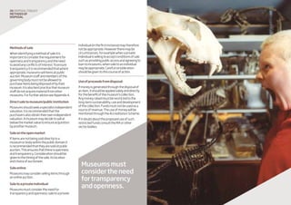 20 disposaltoolkit
Methodsof
disposal
Methodsofsale
Whenidentifyingamethodofsaleitis
importanttoconsidertherequirementfor
opennessandtransparencyandtheneed
toavoidanyconflictsofinterest.Toensure
transparencyitisrecommendedthatwhere
appropriate,museumssellitemsatpublic
auction.Museumstaffandmembersofthe
governingbodymustnotbeallowedto
purchaseitemsbeingdisposedofbytheir
museum.Itisalsobestpracticethatmuseum
staffdonotacquirematerialfromother
museums.ForfurtheradviceseeAppendix4.
Directsaletomuseum/publicinstitution
Museumsshouldseekaspecialistindependent
valuation.Itisrecommendedthatthe
purchasersalsoobtaintheirownindependent
valuation.Amuseummaydecidetosellat
belowthemarketvaluetoensureacquisition
byanothermuseum.
Saleontheopenmarket
Ifitemsarenotbeingsolddirectlytoa
museumorbodywithinthepublicdomainit
isrecommendedthattheyaresoldatpublic
auction.Thisensuresthatthereisopenness
andtransparency.Considerationshouldbe
giventothetimingofthesale,itslocation
andchoiceofauctioneer.
Saleonline
Museumsmayconsidersellingitemsthrough
anonlineauction.
Saletoaprivateindividual
Museumsmustconsidertheneedfor
transparencyandopenness;saletoaprivate
individual(inthefirstinstance)maytherefore
notbeappropriate.Howevertheremaybe
circumstances,forexamplewhenaprivate
individualiswillingtoacceptconditionsofsale
suchasprovidingpublicaccessandagreeingto
loantomuseums,whensaletoanindividual
maybeappropriate.Carefulconsideration
shouldbegiventothiscourseofaction.
Useofproceedsfromdisposal:
Ifmoneyisgeneratedthroughthedisposalof
anitem,itshouldbeappliedsolelyanddirectly
forthebenefitofthemuseum’scollection.
Anymoneyraisedmustberestrictedtothe
long-termsustainability,useanddevelopment
ofthecollection.Fundsmustnotbeusedasa
sourceofrevenue.Theuseofmoneywillbe
monitoredthroughtheAccreditationScheme.
Ifindoubtabouttheproposeduseofsuch
restrictedfundsconsulttheMAorother
sectorbodies.
Museumsmust
considertheneed
fortransparency
andopenness.
 