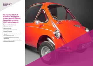 22 disposaltoolkit
Recordingthe
process
Itisimportantthatall
aspectsofthedisposal
processaredocumented;
thisshouldbedoneto
SPECTRUMstandards.
Anyrecordsshouldinclude:
•reasonsfordisposal
•desiredoutcome
•opinionsandadviceconsidered
•methodofdisposal
•conclusionofprocess:retention,transfer,
saleetc.
•anyconditionsattached
•informationrelatingtotheitemand
photographs
•documentationrelatingtotransferoftitle
•noteofanynewlocation.
 