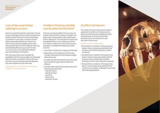 Lackofdocumentation
relatingtoanitem
Alackofcomprehensivedocumentationshould
notautomaticallypromptanitem’sdisposal,but
neithershoulditdiscountanitemfrombeing
considered.Insuchcases,museumsshould
makereasonableattemptstoresearchan
item’shistoryandthenweighuptheriskof
removingtheitemfromthecollectionwithany
potentialbenefitthatmayresultfromthis
courseofaction.Articulatingthedesired
outcomewillassistindoingthis.
Anyriskassessmentmustconsiderthe
possibilitythatthemuseumdoesnothavelegal
titletotheiteminquestion.Ifthisisthecase
andthemuseumproceedswiththedisposal,
anynewrecipientmustbeinformed.
(SeeCollectionsTrustfactsheet:Disposing
ofobjectsyoumaynotown)
Unabletofindanysuitable
newlocationfortheitem?
Thereisastrongpossibilitythatyoumaynot
beabletofindanothermuseumorbodyinthe
widerpublicdomainabletotakematerialyou
wishtodisposeof.Thismaybeparticularlytrue
ofduplicateitemsoritemsthatarecommon
tonumerouscollections.Ifthisisthecaseyou
maywishtoconsiderthefollowingcourses
ofaction:
•reconsiderthedecisiontodisposeoftheitem
•dependingonthesignificanceoftheitem,
considerretainingitandreconsiderpossible
alternativeuses
•considerwhetherthedesiredoutcomecould
beachievedthroughanothermethodof
disposal
•consideralternativeoptions(bearinginmind
theproposedoutcome)
-long-termloans
-sale(atauction)
-recycling
-destruction
-retentionofitem.
24 disposaltoolkit
Dealingwith
problems
Conflictsofinterest
Asinotherareasofmuseumwork,thereis
potentialforconflictsofinterestanditis
importantthattheyareavoidedtoprotect
thereputationofmuseumsandtheir
workforce.Ensuretransparencyand
documenttheprocess.
Conflictscanbeavoidedwhen:
•theworkforce,membersofthegoverning
bodyorthosecloselyassociatedwiththe
museumareinvitedtoexpressaconflict
ofinterest
•theworkforce,membersofthegoverning
bodyorthosecloselyassociatedwiththe
museumdonotreceivedirectbenefit,
financialorother,fromadecisiontodispose
•theworkforce,membersofthegoverning
bodyorthosecloselyassociatedwiththe
museumarenotgiven,orallowedtopurchase,
itemsbeingdisposedof.
 