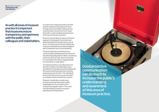 26 disposaltoolkit
Communicating
theprocess
Aswithallareasofmuseum
practiceitisimportant
thatmuseumsensure
transparencyandopenness
withthepublic,their
colleaguesandstakeholders.
Itisimportanttokeepthepublicinformed
ofplansrelatingtothedisposalofitems
throughpressandmedia.Goodproactive
communicationcandomuchtoincrease
thepublic’sunderstandingandawareness
ofthisareaofmuseumpractice.
Museumsshouldadoptanopenandhonest
approachthatexplainsthecontextand
potentialbenefitoftheplannedcourseof
action.Itisimportanttosetoutpubliclythe
museum’soverallpolicyondisposalagainst
whichindividualcasescanbeexplained.
Thelevel,approachandtimingofany
communicationwilldependonthenatureof
theitemsbeingdisposedof.Whenconsidering
communication,beclearaboutitspurpose.
Isittoprovideinformation,engagepeople
inconsultationorseekviews?
Thewholeworkforce,includingthosenot
directlyinvolvedinthedisposalprocess,
shouldbeinformedaboutpotentialdisposals,
thereasonsbehindanydecisionsandany
proposedcourseofaction.Thiswillhelpto
ensurethattheprocessiscommunicated
accuratelytothoseoutsidethemuseum.
Museumsshouldalsoconsiderways
ofcommunicatinginformationtokey
stakeholderssuchasFriendsofthe
museumandregularvisitors.Thiscould
includebriefingspostedonmuseum
websitesandinnewsletters.
Goodproactive
communication
candomuchto
increasethepublic’s
understanding
andawareness
ofthisareaof
museumpractice.
 