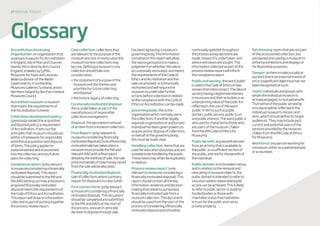 27 disposaltoolkit
AccreditationAssessing
Organisation:anorganisationthat
assessesmuseumsforAccreditation.
InEngland,IsleofManandChannel
IslandsthisisdonebyArtsCouncil
England,inWalesbyCyMAL:
MuseumsArchivesandLibraries
Wales(adivisionoftheWelsh
Government),inScotlandby
MuseumsGalleriesScotland,andin
NorthernIrelandbyNorthernIreland
MuseumsCouncil
Accreditedmuseum:amuseum
thatmeetstherequirementsof
theAccreditationScheme.
Collectionsdevelopmentpolicy:
(previouslynamedtheacquisition
anddisposalpolicy)arequirement
ofAccreditation.Itsetsoutthe
principlesthatmuseumsshoulduse
withinaframeworkforresponsible
andethicalacquisitionanddisposal
ofitems.Thepolicyappliesto
materialownedandaccessioned
intothecollectionandanyfuture
plansforcollecting.
Compliancereport:(onlyrelevant
tomuseumsconsideringafinancially
motivateddisposal).Thisreport
shouldbesubmittedtotheMAand
theAAOsettingouthowamuseum’s
proposedfinanciallymotivated
disposalmeetstherequirementsof
theCodeofEthicsandAccreditation.
Thisreportwilldrawoninformation
collectedaspartofputtingtogether
theprocessreviewreport.
Corecollection:collectionsthat
arerelevanttothepurposeofthe
museumarecore.Inmanycasesthe
museum’sentirecollectionsmay
becore.Definingamuseum’score
collectionshouldtakeinto
consideration:
•thestatementofpurposeofthe
museumandthethemesand
prioritiesforfuturecollecting
anddisposal
•thehistoriclegacyofcollecting.
Curatoriallymotivateddisposal:
thisisundertakenaspartofthe
overallprocessofresponsible
collectionsmanagement.
Disposal:thepermanentremoval
ofanitemfromamuseumcollection.
FinalReport:(onlyrelevantto
museumsconsideringfinancially
motivateddisposal)Onceafinancially
motivatedsalehastakenplacea
museummustprovidetheMAand
relevantAAOwithafinalreport
detailingthemethodofsale,thesale
priceanddetailsofhowmoneyraised
fromthesalewillbeallocated.
Financiallymotivateddisposal:
saleofcollectionswhereaprimary
reasonfordisposalistoraisefunds.
Firstcontactform:(onlyrelevant
tomuseumsconsideringafinancially
motivateddisposal).Thisdocument
shouldbecompletedandsubmitted
totheMAandAAOsatthestartof
theprocess,onceanin-principle
decisiontodisposethroughsale
hasbeenagreedbyamuseum’s
governingbody.Theinformation
containedinthisreportwillallow
thetwoorganisationstomakea
judgementonwhetherthesaleis:
a)curatoriallymotivated,andmeets
therequirementsoftheCodeof
EthicsandAccreditationandthe
salecanproceed;orb)financially
motivatedandwillrequirethe
museumtoundertakefurther
actionsbeforeadecisioninrelation
tothecompliancewiththeCodeof
EthicsorAccreditationcanbemade.
Governingbody:thisisthe
organisationwhichnormallyowns
thecollections.Ifanotherlegally
separateorganisationorauthorised
individualhasbeengivenpowersto
acquireand/ordisposeofcollections
onbehalfofthegoverningbody,
thismustbemadeclear.
Handlingcollection:itemsthatare
usedforeducationpurposesandare
suitabletobehandledbythepublic.
Theseitemsmayoftenbeduplicates
orreplicas.
Processreviewreport:(only
relevanttomuseumsconsideringa
financiallymotivateddisposal).This
reportshouldcontainallthekey
information,evidenceanddecision-
makingthatrelatetoaproposed
financiallymotivatedsalefroma
museumcollection.Thisdocument
shouldbeusedfromthestartofthe
processofconsideringafinancially
motivateddisposalandshouldbe
continuallyupdatedthroughout
theprocessaskeydecisionsare
made,researchisundertaken,and
adviceandviewsaresought.The
informationcollectedaspartofthe
processreviewreportwillinform
thecompliancereport.
Publicandsociety:theword‘public’
isusedintheCodeofEthicsintwo
sensesthatinterconnect.Theideaof
societyhavingalegitimateinterest
inmuseumsandtheiractivitiesisan
underpinningvalueofthecode.Itis
reflectedintheuseoftheword
‘public’intermssuchaspublic
domain,publicservice,publictrust
andpublicinterest.Thewordpublicis
alsousedtocharacterisethosewho
areusersofthemuseum.(Taken
fromtheMACodeofEthicsfor
Museums)
Publicbenefit:anybenefitderived
fromanactivitythatisavailableto
thepublic,orasufficientsectionof
thepublic,andnotforthebenefitof
theindividual.
Publicdomain:initsbroadestsense,
andinrelationtotheremovaland
relocatingofmuseumobjects,the
publicdomainisintendedtoreferto
alocationwherereasonablepublic
accesscanbeachieved.Thisislikely
torefertopublicsectororpublicly-
fundedbodiesorthosewith
charitablestatusthatholditems
intrustforthepublicandnotas
privateproperty.
Setdressing:itemsthatarenotpart
oftheaccessionedcollection,but
areownedandusedbyamuseumto
enhanceexhibitionsanddisplaysor
forillustrativepurposes.
Sleeper:anitemonsale(usuallyat
auction)thatisanimportantworkof
artorasignificantobjectbuthasnot
beenrecognisedassuch.
Users:individualsandgroupswith
whomtheindividualmuseumis
activelyengaged,tomutualbenefit.
Thatsenseofthepublicservedby
amuseumwillbereflectedinthe
individualmuseum’smissionand
aims,whichshoulddefineitstarget
audiences.Theymayincludepast,
currentandpotentialusersofthe
servicesprovidedbythemuseum.
(TakenfromtheMACodeofEthics
forMuseums)
Workforce:anypersonworkingfor
amuseum,eitherasapaidemployee
oravolunteer.
Glossary
 