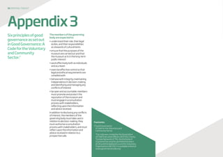 30 disposaltoolkit
Sixprinciplesofgood
governanceassetout
inGoodGovernance:A
CodefortheVoluntary
andCommunity
Sector.7
Themembersofthegoverning
bodyareexpectedto:
•understandtheirrole,theirlegal
duties,andtheirresponsibilities
asstewardsofculturalitems
•ensurethatthepurposesofthe
museumarecarriedoutandthat
themuseumactsinthelong-term
publicinterest
•workeffectivelybothasindividuals
andasateam
•exerciseeffectivecontrolsothat
legalandethicalrequirementsare
compliedwith
•behavewithintegrity,maintaining
independenceindecision-making,
andidentifyingandmanagingany
conflictsofinterest
•beopenandaccountable:members
mustpromoteandprotectthe
reputationofthemuseumand
mustengageinaconsultation
processwithstakeholders,
reflectingupontheinformation
andadvicereceived.
Inadditiontodisclosinganyconflicts
ofinterest,themembersofthe
governingbodymusttakecarein
relationtodecision-making:they
mustauthoriseaconsultation
processwithstakeholders,andmust
reflectupontheinformationand
advicereceivedinrelationtoa
prospectivesale.
Appendix3
Footnotes
7GoodGovernance:
ACodefortheVoluntaryand
CommunitySector
	ThecodewascreatedbytheAssociation
ofChiefExecutiveOfficers(ACEVO),Charity
TrusteeNetworks(CTN),theInstituteof
CharteredSecretariesandAdministrators
(ICSA)andtheNationalCouncilforVoluntary
Organisations(NCVO).Itisavailableonlineat:
www.governancecode.org/
 