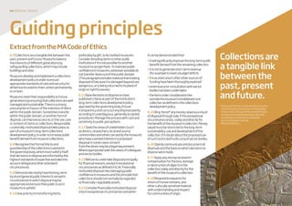 04 disposaltoolkit
Guidingprinciples
Collectionsare
atangiblelink
betweenthe
past,present
andfuture.
*InthecaseofsomeLocalAuthoritymuseums,
ring-fencingthemoneymaynotbepossible.
Insuchcases,theuseoftheproceedsshould
beclearlyarticulatedandmoneyallocated
accordinglyinawaythatiscompatible
withAccreditationandthe
MACodeofEthics.
ExtractfromtheMACodeofEthics
6.0Collectionsareatangiblelinkbetweenthe
past,presentandfuture.Museumsbalance
theinterestsofdifferentgenerationsby
safeguardingcollections,whichmayinclude
buildingsandsites.
Museumsdevelopandimplementacollections
developmentpolicyinordertoensure
appropriatestandardsofcareandsecurityfor
allitemsentrustedtothem,eitherpermanently
oronloan.
Museumsmeettheirresponsibilitytofuture
generationsbyensuringthatcollectionsarewell
managedandsustainable.Thereisastrong
presumptioninfavouroftheretentionofitems
withinthepublicdomain.Sometimestransfer
withinthepublicdomain,oranotherformof
disposal,canimproveaccessto,ortheuse,care
orcontextof,itemsorcollections.Responsible,
curatorially-motivateddisposaltakesplaceas
partofamuseum’slong-termcollections
developmentpolicy,inordertoincreasepublic
benefitderivedfrommuseumcollections.
6.8Recognisethatformaltitletoand
guardianshipofthecollectionsisvestedin
thegoverningbody,whichmustsatisfyitself
thatdecisionstodisposeareinformedbythe
higheststandardsofexpertiseandtakeinto
accountalllegalandotherattendant
circumstances.
6.9Demonstrateclearlyhowthelong-term
localandgeneralpublicinterestisservedin
circumstancesinwhichdisposalmaybe
appropriateandensurethatpublictrustin
museumsisupheld.
6.10Giveprioritytotransferringitems,
preferablybygift,toAccreditedmuseums.
Considerdonatingitemstootherpublic
institutionsifitisnotpossibleforanother
museumtoacceptthem.Tomaintainpublic
confidenceinmuseums,whereverpossibledo
nottransferitemsoutofthepublicdomain.
(Thisparagraphexcludesmaterialthatisbeing
disposedofbecauseitisdamagedbeyonduse,
dangerous,orisbeingreturnedtoitsplaceof
originorrightfulowner.)
6.11Basedecisionstodisposeonclear,
publishedcriteriaaspartoftheinstitution’s
long-termcollectionsdevelopmentpolicy,
approvedbythegoverningbody.Ensure
transparencyandcarryoutanydisposalopenly,
accordingtounambiguous,generallyaccepted
procedures.Managetheprocesswithcareand
sensitivitytopublicperceptions.
6.12Seektheviewsofstakeholders(such
asdonors,researchers,localandsource
communitiesandothersservedbythemuseum)
whohaveavestedinterestinaproposed
disposal.Insomecasesconsent
fromthedonormaybealegalrequirement.
Whereappropriateseektheviewsofcolleagues
andsectorbodies.
6.13Refusetoundertakedisposalprincipally
forfinancialreasons,exceptinexceptional
circumstancesasdefinedin6.14.Financially
motivateddisposalrisksdamagingpublic
confidenceinmuseumsandtheprinciplethat
collectionsshouldnotnormallyberegarded
asfinancially-negotiableassets.
6.14Considerfinanciallymotivateddisposal
onlyinexceptionalcircumstancesandwhen
itcanbedemonstratedthat:
•itwillsignificantlyimprovethelong-termpublic
benefitderivedfromtheremainingcollection
•itisnottogenerateshort-termrevenue
(forexampletomeetabudgetdeficit)
•itisasalastresortafterothersourcesof
fundinghavebeenthoroughlyexplored
•extensivepriorconsultationwithsector
bodieshasbeenundertaken
•theitemunderconsiderationlies
outsidethemuseum’sestablishedcore
collectionasdefinedinthecollections
developmentpolicy.
6.15Ring-fence*anymoneyraisedasaresult
ofdisposalthroughsale,ifthisexceptional
circumstancearises,solelyanddirectlyfor
thebenefitofthemuseum’scollection.Money
raisedmustberestrictedtothelong-term
sustainability,useanddevelopmentofthe
collection.Ifindoubtabouttheproposeduse
ofsuchrestrictedfundsconsultsectorbodies.
6.16Openlycommunicateanddocumentall
disposalsandthebasisonwhichdecisionsto
disposeweremade.
6.17Applyanymoneyreceivedin
compensationfortheloss,damage
ordestructionofobjectsinthe
collectionsolelyanddirectlyforthe
benefitofthemuseum’scollection.
6.18Respondtorequestsfor
returnofhumanremains,and
otherculturallysensitivematerial
withunderstandingandrespect
forcommunitiesoforigin.
 