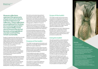 Footnotes
1.	Exceptinthecaseof
closedcollections
2.	Thistoolkitreplacesthe
previousversionpublishedin2008
3.	FurtheradvicecanbefoundintheDCMSDue
DilligenceGuidelinesonIllicitTrade:http://
webarchive.nationalarchives.gov.uk/+/http:/
www.culture.gov.uk/reference_library/
publications/3697.aspx
	Guidanceforthecareofhumanremainsin
museums:http://webarchive.nationalarchives.gov.
uk/+/http:/www.culture.gov.uk/reference_
library/publications/3720.aspx
	MGSGuidelinesforcareofhumanremainsin
Scottishmuseumcollections:www.
museumsgalleriesscotland.org.uk/research-and-
resources/resources/publications/
publication/378/guidelines-for-the-care-of-
human-remains-in-scottish-museum-collections
Museumcollections
representthegenerosity
ofpastandcurrentdonors
andtheendeavoursof
collectors.Thesecollections
areestablishedforthelong
termandeachgeneration
hasresponsibilitytothe
nexttoensuretheydonot
becomeunmanageableor
aburdenandthatthey
remainsustainable.
Equallyitisimperativethatcollectionsareused
anddevelopedinresponsetotheneedsof
today’ssociety.Museumsmustbalancethe
safeguardingandretentionofitemswithin
theircollectionswiththeneedtoreviewand
developcollections,acquireitemsand,
insomecases,removethem.
Museumcollectionsshouldbedeveloped
sothattheyprovidethebestcareand
opportunitiesforuseandengagement.
Curatoriallymotivateddisposalisanintegral
partofresponsiblecollectionsmanagement
andwillensurethatmuseumsarefitfor
futuregenerations.
Disposingofitemsisnotwithoutrisk;however
therecanbesignificantbenefitsiftheprocess
iswellmanaged.Thesecanincludeproviding
bettercareandcurationforanitemor
improvingitspublicaccessanduse.Disposal
shouldnotbeundertakeninisolation,but
shouldbepartofongoingcollections
development,includingcontinuedacquisition1
.
06 disposaltoolkit
INTRODUCTION
Mostitemsaredonated,bequeathedor
purchasedformuseumcollectionsinthe
expectationthattheywillberetainedfor
thelongtermandmadeaccessiblewithinthe
publicdomain.Itisessentialthatanydisposals
takeaccountofthisexpectationanddonot
damagepublicconfidenceinmuseums.
Museumsaretrustedinstitutionsanditis
importantthatthislegacyisnotdamaged.
Theymustensuretransparencyandopenness
aroundthedisposalofitemsfromcollections.
Astrongframeworkalreadyexistswithin
theUKthroughethicaladvicefromtheMA,
standardsandprocedureslaiddowninthe
AccreditationSchemeformuseumsand
galleries,andstandardsdevelopedbythe
CollectionsTrusttosupportmuseumsto
considerandundertakeresponsibledisposal.
Purposeofthetoolkit
Thistoolkit2
providesgeneralinformationand
guidanceoncuratoriallymotivateddisposalof
itemsfrommuseumcollections.
(Additionalguidanceonfinanciallymotivated
disposalcanbefoundinAppendix4,whichcan
bedownloadedseparatelybutshouldberead
inconjunctionwiththistoolkit.)
Theseguidelineswillsupportandadvise
museumswhenmakingdecisionstodispose
ofitemsfromtheircollections.Theguidelines
considerarangeoffactorsandareintended
toensurethatanydisposalsbenefitmuseums,
theircollectionsandthepublic.
Theguidanceissupportedbyadditional
informationandadviceinthedisposal
sectionoftheMA’swebsite:
www.museumsassociation.org
Scopeofthetoolkit
Thistoolkitprovidesgeneralinformation
andguidanceondisposalforallmuseums.
Howeveritisnotwithinthescopeofthis
documenttodealindetailwithindividual
typesofcollectionandthepotentialissues
thatmayrelatetothesecollections.Museums
maywishtoseekfurthersubject-specific
advicefromadditionalsources3
.
Theguidelinesdonotcoverindetaildisposal
throughreturnorrepatriationofitems.
Museumswithcollectionsthatmaybe
subjecttorequestsforrepatriationorreturn
areadvisedtocreateseparatepoliciesand
procedurestoaddressthis.
Usingthetoolkit
Theadviceprovidedisunderpinnedbythe
MACodeofEthics;referencetorelevant
aspectsofthecodeshouldbeconsidered
whenmakingdecisions.Thisguidanceshould
beusedinconjunctionwithamuseum’sexisting
developmentpoliciessuchasthosecovering
acquisitionsanddisposal,aswellasany
strategiesforcollectionsdevelopment.The
toolkitisnotasubstituteforlegaladviceand
museumsshouldseekindependentlegal
advicewherenecessary.NeithertheMA
norAAOsareabletoprovidelegaladvice.
Eachmuseumwillneedtouseitsown
judgementwhenapplyingthisguidanceto
specificcircumstances.Thetoolkitprompts
museumstoconsiderarangeoffactorsin
makinganydecisions.Whatevercourseof
actionamuseumchoosestoundertake,
itmustbeabletoarticulatethisclearly.
 