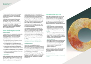 07 disposaltoolkit
INTRODUCTION
Ifyouareuncertainorconcernedaboutany
courseofactionamuseumisconsidering,
pleasecontacttheMAforadditionaladvice
andguidance.
Thistoolkitshouldbeusedinconjunction
withtheMACodeofEthics,SPECTRUM:
TheUKMuseumDocumentationStandard,
theAccreditationStandardandamuseum’s
owncollectionsdevelopmentpolicy.
Thetoolkitshouldinformtheorganisation’s
disposalpolicyandproceduresrequiredby
theAccreditationStandard.
Ethicalandlegalcontext
Ethicalcontext
TheMACodeofEthicssupportstheresponsible
disposalofitemsfrommuseumcollections
solongastheymeetalllegalrequirements.
Ethicaldisposalischaracterisedasbeing
undertakenwhen:
•itiswithintheframeworkofaclearlydefined
collectionsdevelopmentpolicy
•itisontheadviceofarangeofstaff(notan
individual)andisagreedbythegoverningbody
•itisdonewiththeintentionthatwherever
possibleitemsremainwithinthepublicdomain
•itisunlikelytodamagepublictrustinmuseums
•itislikelytoincreasethepublicbenefitderived
frommuseumcollections.
Legalcontext
Museumsmayencounterlegalrestrictionsthat
willaffecttheirabilitytodisposeofitemsfrom
theircollections.Theseincluderestrictionslaid
downthroughlegislationrelatingtospecific
museums,suchasnationalmuseums,and
generallegislationrelatingtocharities.Museums
thatareconstitutedascharitiesaresubject
tothetrustsanddirectionslaiddownintheir
governingdocuments.Theyarealsosubjectto
legislationgoverningallcharitiesandthismay
constrainamuseum’sabilitytoremoveitems
fromacollectionoritsmethodofdoingso.
Museumsmayalsobesubjecttootherlegal
restrictionsarisingfromconditionsattached
todonationsorbequests.
Itisvitalwhenconsideringdisposingofany
itemthatamuseumensuresthatitislegally
abletodoso.Ifthereisanydoubtaboutthe
legalimplicationsofacourseofaction,the
museumisadvisedtoseekappropriateadvice.
Thegeneralguidanceinthetoolkitshould
beapplicabletomuseumsacrosstheUKbut
differentlawsmayapplyindifferentparts
oftheUK.
(Foradditionaladviceandguidancefrom
theCharityCommissionseeAppendix2.)
Goodgovernance
Formaltitletoandguardianshipofthe
collectionsisvestedinthemuseum’sgoverning
body,whichmustsatisfyitselfthatdecisionsto
disposeareinformedbythehigheststandards
ofexpertiseandtakeintoaccountalllegaland
otherattendantcircumstances.
Theprocessofdisposalshouldalwaysreflect
principlesofgoodgovernance.Theseprinciples
areassetoutinGoodGovernance:ACodefor
theVoluntaryandCommunitySector(see
Appendix3).
Managingtheprocess
Undertakingareviewofcollectionsandthe
subsequentdisposalofitemscanrequire
considerableresourcesandasignificant
amountofwork.Carefulplanningandgood
managementarenecessarytocarryoutthe
workthoroughlyandsuccessfully.Before
beginningtheprocess,considerthefollowing:
•Timescale
Createatimetabletoassistinplanning,
administeringandmonitoringthework.
Undertakingacomprehensivereviewand
programmeofdisposalistimeconsuming.
•Budget
Thereviewanddisposalofitemsisnotcost
free.Ensurethatanynecessaryresources,
includingstafftime,areavailabletosupport
thework.Itisrecommendedthatabudgetbe
assignedforthisspecificpurpose.
•Staffandreporting
Identifyanystaffwhowillbeinvolvedinthe
process.Ifmorethanonememberofstaff
isinvolved(asisrecommended)thenthe
rolesandresponsibilitiesofeachperson
shouldbeclearlyarticulatedbefore
theworkcommences.
Aclearstructureforreporting,reviewingand
approvingtheworkshouldbeestablished.
Thegoverningbodyshouldbeincludedin
theprocess.
Formoreadvicesee
Whoseviewsshouldbesoughtintheprocess?
onpage11
 