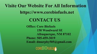 Visite Our Website For All Information
https://www.corebiofuels.net
CONTACT US
Office: Core Biofuels
150 Woodward SE
Albuquerque, NM 87102
Phone: 505-459-3019
Email: dmurphy505@gmail.com
 