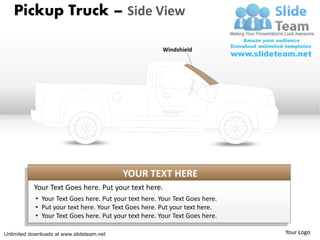 Pickup Truck – Side View

                                                        Windshield




                                           YOUR TEXT HERE
           Your Text Goes here. Put your text here.
            • Your Text Goes here. Put your text here. Your Text Goes here.
            • Put your text here. Your Text Goes here. Put your text here.
            • Your Text Goes here. Put your text here. Your Text Goes here.

Unlimited downloads at www.slideteam.net                                      Your Logo
 
