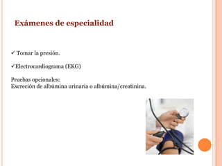 Exámenes de especialidad


 Tomar la presión.

Electrocardiograma (EKG)

Pruebas opcionales:
Excreción de albúmina urinaria o albúmina/creatinina.
 