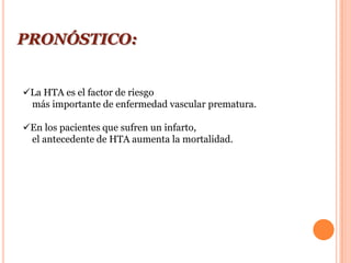 PRONÓSTICO:


La HTA es el factor de riesgo
 más importante de enfermedad vascular prematura.

En los pacientes que sufren un infarto,
 el antecedente de HTA aumenta la mortalidad.
 