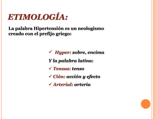 ETIMOLOGÍA:
La palabra Hipertensión es un neologismo
creado con el prefijo griego:



                 Hyper: sobre, encima
                Y la palabra latina:
                 Tensus: tenso
                 Ción: acción y efecto
                 Arterial: arteria
 