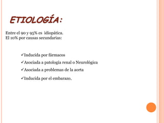 ETIOLOGÍA:
Entre el 90 y 95% es idiopática.
El 10% por causas secundarias:



        Inducida por fármacos
        Asociada a patología renal o Neurológica
        Asociada a problemas de la aorta

        Inducida por el embarazo.
 