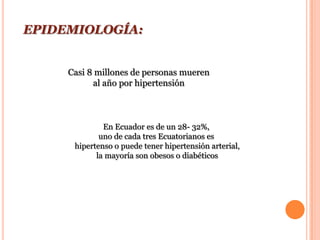 EPIDEMIOLOGÍA:


     Casi 8 millones de personas mueren
           al año por hipertensión



              En Ecuador es de un 28- 32%,
             uno de cada tres Ecuatorianos es
      hipertenso o puede tener hipertensión arterial,
            la mayoría son obesos o diabéticos
 