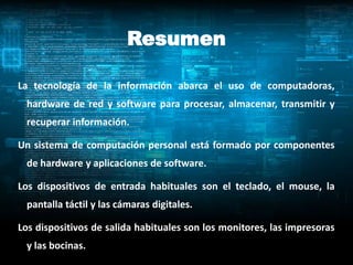 Resumen

La tecnología de la información abarca el uso de computadoras,
 hardware de red y software para procesar, almacenar, transmitir y
 recuperar información.

Un sistema de computación personal está formado por componentes
 de hardware y aplicaciones de software.

Los dispositivos de entrada habituales son el teclado, el mouse, la
 pantalla táctil y las cámaras digitales.

Los dispositivos de salida habituales son los monitores, las impresoras
 y las bocinas.
 