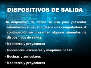 DISPOSITIVOS DE SALIDA

Un dispositivo de salida se usa para presentar
 información al usuario desde una computadora. A
 continuación se presentan algunos ejemplos de
 dispositivos de salida:
• Monitores y proyectores
• Impresoras, escáneres y máquinas de fax
• Bocinas y auriculares
• Monitores y proyectores
 