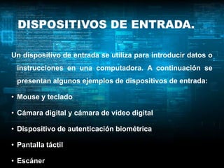 DISPOSITIVOS DE ENTRADA.

Un dispositivo de entrada se utiliza para introducir datos o
 instrucciones en una computadora. A continuación se
 presentan algunos ejemplos de dispositivos de entrada:

• Mouse y teclado

• Cámara digital y cámara de vídeo digital

• Dispositivo de autenticación biométrica

• Pantalla táctil

• Escáner
 