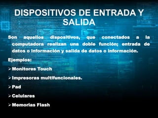 DISPOSITIVOS DE ENTRADA Y
            SALIDA
Son     aquellos   dispositivos,   que   conectados   a   la
 computadora realizan una doble función; entrada de
 datos o información y salida de datos o información.

Ejemplos:

 Monitores Touch

 Impresoras multifuncionales.

 Pad

 Celulares

 Memorias Flash
 