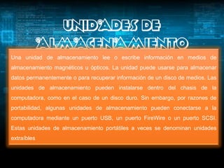 UNIDADES DE
             ALMACENAMIENTO
Una unidad de almacenamiento lee o escribe información en medios de
almacenamiento magnéticos u ópticos. La unidad puede usarse para almacenar
datos permanentemente o para recuperar información de un disco de medios. Las
unidades de almacenamiento pueden instalarse dentro del chasis de la
computadora, como en el caso de un disco duro. Sin embargo, por razones de
portabilidad, algunas unidades de almacenamiento pueden conectarse a la
computadora mediante un puerto USB, un puerto FireWire o un puerto SCSI.
Estas unidades de almacenamiento portátiles a veces se denominan unidades
extraíbles
 
