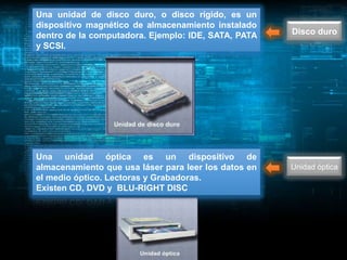 Una unidad de disco duro, o disco rígido, es un
dispositivo magnético de almacenamiento instalado
dentro de la computadora. Ejemplo: IDE, SATA, PATA    Disco duro
y SCSI.




Una unidad óptica es un dispositivo de
almacenamiento que usa láser para leer los datos en   Unidad óptica
el medio óptico. Lectoras y Grabadoras.
Existen CD, DVD y BLU-RIGHT DISC
 