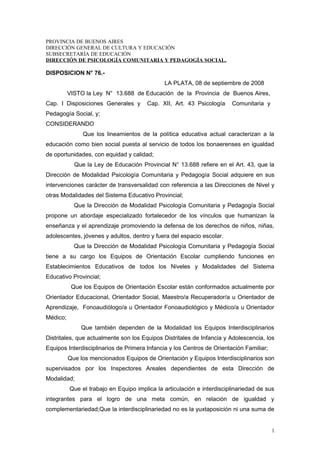 PROVINCIA DE BUENOS AIRES
DIRECCIÓN GENERAL DE CULTURA Y EDUCACIÓN
SUBSECRETARÍA DE EDUCACIÓN
DIRECCIÓN DE PSICOLOGÍA COMUNITARIA Y PEDAGOGÍA SOCIAL.
DISPOSICION N° 76.-
LA PLATA, 08 de septiembre de 2008
VISTO la Ley N° 13.688 de Educación de la Provincia de Buenos Aires,
Cap. I Disposiciones Generales y Cap. XII, Art. 43 Psicología Comunitaria y
Pedagogía Social, y;
CONSIDERANDO
Que los lineamientos de la política educativa actual caracterizan a la
educación como bien social puesta al servicio de todos los bonaerenses en igualdad
de oportunidades, con equidad y calidad;
Que la Ley de Educación Provincial N° 13.688 refiere en el Art. 43, que la
Dirección de Modalidad Psicología Comunitaria y Pedagogía Social adquiere en sus
intervenciones carácter de transversalidad con referencia a las Direcciones de Nivel y
otras Modalidades del Sistema Educativo Provincial;
Que la Dirección de Modalidad Psicología Comunitaria y Pedagogía Social
propone un abordaje especializado fortalecedor de los vínculos que humanizan la
enseñanza y el aprendizaje promoviendo la defensa de los derechos de niños, niñas,
adolescentes, jóvenes y adultos, dentro y fuera del espacio escolar.
Que la Dirección de Modalidad Psicología Comunitaria y Pedagogía Social
tiene a su cargo los Equipos de Orientación Escolar cumpliendo funciones en
Establecimientos Educativos de todos los Niveles y Modalidades del Sistema
Educativo Provincial;
Que los Equipos de Orientación Escolar están conformados actualmente por
Orientador Educacional, Orientador Social, Maestro/a Recuperador/a u Orientador de
Aprendizaje, Fonoaudiólogo/a u Orientador Fonoaudiológico y Médico/a u Orientador
Médico;
Que también dependen de la Modalidad los Equipos Interdisciplinarios
Distritales, que actualmente son los Equipos Distritales de Infancia y Adolescencia, los
Equipos Interdisciplinarios de Primera Infancia y los Centros de Orientación Familiar;
Que los mencionados Equipos de Orientación y Equipos Interdisciplinarios son
supervisados por los Inspectores Areales dependientes de esta Dirección de
Modalidad;
Que el trabajo en Equipo implica la articulación e interdisciplinariedad de sus
integrantes para el logro de una meta común, en relación de igualdad y
complementariedad;Que la interdisciplinariedad no es la yuxtaposición ni una suma de
1
 