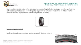 Neumáticos
Los neumáticos son las ruedas de los coches que son de caucho y las llantas son las que permiten que la forma
redonda de la parte de caucho se mantenga. Por lo general, las llantas tienen aberturas en el disco que las
conforma. La razón es proporcionar ligereza y flujo de aire en la pieza.
Dimensiones y simbología
Las dimensiones de los neumáticos se representa de la siguiente manera:
 
