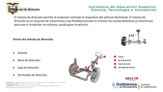 Sistema de dirección
El sistema de dirección permite al conductor controlar la trayectoria del vehículo fácilmente. El sistema de
dirección es un conjunto de mecanismos cuya finalidad consiste en orientar las ruedas delanteras (o directrices)
para que el conductor, sin esfuerzo, pueda guiar el vehículo.
Partes del sistema de dirección
 Volante.
 Barra de dirección.
 Caja de dirección.
 Terminales de dirección.
 