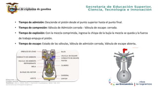 Motor de explosión de gasolina
• Tiempo de admisión: Desciende el pistón desde el punto superior hasta el punto final.
• Tiempo de compresión: Válvula de Admisión cerrada - Válvula de escape: cerrada.
• Tiempo de explosión: Con la mezcla comprimida, ingresa la chispa de la bujía la mezcla se queda y la fuerza
de trabajo empuja el pistón.
• Tiempo de escape: Estado de las válvulas, Válvula de admisión cerrada, Válvula de escape abierta.
 