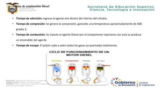 Motor de combustión Diesel
• Tiempo de admisión: Ingresa el agente aire dentro del interior del cilindro.
• Tiempo de compresión: Se genera la compresión, ganando una temperatura aproximadamente de 600
grados C.
• Tiempo de combustión: Se inyecta el agente Diésel por el componente inyectores con esto se produce
un encendido del agente.
• Tiempo de escape: El pistón sube y salen todos los gases ya quemados totalmente.
 