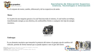 Grupo propulsor
Es el conjunto de motor, cambio, diferencial y de los respectivos de unión.
Motor
Es la parte de una maquina gracias a la cual funciona todo el sistema, el cual realiza un trabajo,
transformando energía ya sea eléctrica, de combustibles fósiles o cualquier otro tipo de energía
mecánica.
Embrague
Es un elemento mecánico que transmite la potencia del motor a la propia caja de cambios del
vehículo, permite de forma manual que se pueda separar o unir el giro del motor.
 