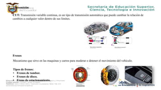 Transmisión
CUT: Transmisión variable continua, es un tipo de transmisión automática que puede cambiar la relación de
cambios a cualquier valor dentro de sus limites.
Frenos
Mecanismo que sirve en las maquinas y carros para moderar o detener el movimiento del vehículo.
Tipos de frenos:
• Frenos de tambor.
• Frenos de disco.
• Freno de estacionamiento.
 