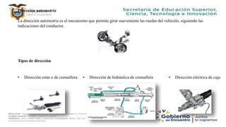 Dirección automotriz
La dirección automotriz es el mecanismo que permite girar suavemente las ruedas del vehículo, siguiendo las
indicaciones del conductor.
Tipos de dirección
• Dirección estar o de cremallera. • Dirección de hidráulica de cremallera • Dirección eléctrica de caja
 