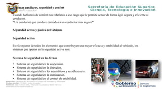 Sistemas auxiliares, seguridad y confort
Cuando hablamos de confort nos referimos a ese rasgo que le permite actuar de forma ágil, segura y eficiente al
conductor.
“Un conductor que conduce cómodo es un conductor mas seguro”
Seguridad activa y pasiva del vehículo
Seguridad activa
Es el conjunto de todos los elementos que contribuyen una mayor eficacia y estabilidad al vehículo, los
sistemas que operan en la seguridad activa son:
Sistema de seguridad en los frenos
• Sistema de seguridad en la suspensión.
• Sistema de seguridad en la dirección.
• Sistema de seguridad en los neumáticos y su adherencia.
• Sistema de seguridad en la iluminación.
• Sistema de seguridad en el control de estabilidad.
 