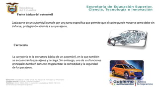 Partes básicas del automóvil
Cada parte de un automóvil cumple con una tarea específica que permite que el coche puede moverse como debe sin
dañarse, protegiendo además a sus pasajeros.
Carrocería
La carrocería es la estructura básica de un automóvil, en la que también
se encuentran los pasajeros y la carga. Sin embargo, una de sus funciones
principales también consiste en garantizar la comodidad y la seguridad
de los pasajeros.
 