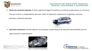 Tipos de carrocería
 Chasis con carrocería separada: El chasis soporta los órganos mecánicos y el vehículo puede avanzar sin carrocería.
Esta, por lo tanto, es independiente del chasis. Suele ser habitual en todoterrenos, furgonetas, camiones,
autocares y vehículos especiales.
 Carrocería monocasco: Está formada por una sola pieza, aunque dispone de elementos desmontables como el
capó, la puerta o el parachoques.
 