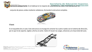  Carrocería autoportante: Es la habitual en la mayoría de automóviles actuales. Está formada por un
conjunto de piezas unidas mediante soldaduras, formando la estructura completa.
Chasis
Es el esqueleto de un auto. Esta estructura se encarga de conectar las cuatro ruedas con el sistema de dirección,
por lo que le da soporte, rigidez y forma al coche. Sobre él recaen las cargas, esfuerzos y la masa total del auto.
 