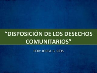 “DISPOSICIÓN DE LOS DESECHOS
COMUNITARIOS”
POR: JORGE B. RÍOS
 
