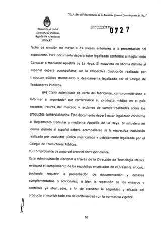 "2013-Año derBkentenario de CaAsam6Cea generar Constituyente de 1813"
Vi):19 Irá 7 2 7Ministerio de Salud
Secretaría de Tonticas,
4gu(ación e Institutos
A9VMAT
fecha de emisión no mayor a 24 meses anteriores a la presentación del
expediente. Este documento deberá estar legalizado conforme al Reglamento
Consular o mediante Apostilla de La Haya. Si estuviera en idioma distinto al
español deberá acompañarse de la respectiva traducción realizada por
traductor público matriculado y debidamente legalizada por el Colegio de
Traductores Públicos.
g4) Copia autenticada de carta del fabricante, comprometiéndose a
informar al importador que comercialice su producto médico en el país
receptor, retiros del mercado y acciones de campo realizadas sobre los
productos comercializados. Este documento deberá estar legalizado conforme
al Reglamento Consular o mediante Apostilla de La Haya. Si estuviera en
idioma distinto al español deberá acompañarse de la respectiva traducción
realizada por traductor público matriculado y debidamente legalizada por el
Colegio de Traductores Públicos.
h) Comprobante de pago del arancel correspondiente.
Esta Administración Nacional a través de la Dirección de Tecnología Médica
evaluará el cumplimiento de los requisitos enunciados en el presente artículo,
pudiendo requerir la presentación de documentación y ensayos
complementarios o adicionales; o bien la repetición de los ensayos y
controles ya efectuados, a fin de acreditar la seguridad y eficacia del
11
producto a inscribir todo ello de conformidad con la normativa vigente.
10
 