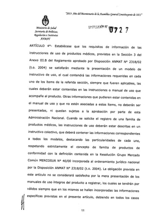 "2013-Año delSicentenario de C ilsandla generar Constituyente de 1813"
Ministerio de Salud
Secretaría de Tonticos,
4gu&ción e Institutos
AYMAT
ARTÍCULO 4°- Establécese que los requisitos de información de las
instrucciones de uso de productos médicos, previstos en la Sección 3 del
Anexo III.B del Reglamento aprobado por Disposición ANMAT N° 2318/02
(t.o. 2004) se satisfarán mediante la presentación de un modelo de
instructivo de uso, el cual contendrá las informaciones requeridas en cada
uno de los ítems de la referida sección, siempre que fueren aplicables, las
cuales deberán estar contenidas en las instrucciones o manual de uso que
acompañe al producto. Otras informaciones que pudieren estar contenidas en
el manual de uso y que no estén asociadas a estos ítems, no deberán ser
presentadas, ni quedan sujetas a la aprobación por parte de esta
Administración Nacional. Cuando se solicite el registro de una familia de
productos médicos, las instrucciones de uso deberán estar descritas en un
instructivo colectivo, que deberá contener las informaciones correspondientes
a todos los modelos, destacando las particularidades de cada uno,
respetando estrictamente el concepto de familia de productos de
conformidad con la definición contenida en la Resolución Grupo Mercado
Común MERCOSUR N° 40/00 incorporada al ordenamiento jurídico nacional
por la Disposición ANMAT N° 2318/02 (t.o. 2004). La obligación prevista en
este artículo no se considerará satisfecha por la mera presentación de los
manuales de uso íntegros del producto a registrar, los cuales se tendrán por
válidos siempre que en los mismos se hallen incorporadas las informaciones
específicas previstas en el presente artículo, debiendo en todos los casos
11
 