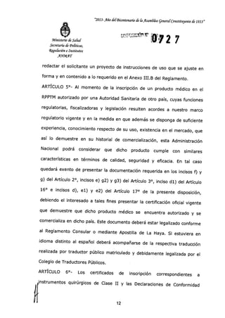 "2013-Año delBicentenario de &Asambka general Constituyente de 1813"
2 7Ministerio de Salud
Secretaría de Políticas,
Wegución e Institutos
XMT
redactar el solicitante un proyecto de instrucciones de uso que se ajuste en
forma y en contenido a lo requerido en el Anexo III.B del Reglamento.
ARTÍCULO 5°- Al momento de la inscripción de un producto médico en el
RPPTM autorizado por una Autoridad Sanitaria de otro país, cuyas funciones
regulatorias, fiscalizadoras y legislación resulten acordes a nuestro marco
regulatorio vigente y en la medida en que además se disponga de suficiente
experiencia, conocimiento respecto de su uso, existencia en el mercado, que
así lo demuestre en su historial de comercialización, esta Administración
Nacional podrá considerar que dicho producto cumple con similares
características en términos de calidad, seguridad y eficacia. En tal caso
quedará exento de presentar la documentación requerida en los incisos f) y
g) del Artículo 2°, incisos e) g2) y g3) del Artículo 3°, inciso dl) del Artículo
16° e incisos d), el) y e2) del Artículo 17° de la presente disposición,
debiendo el interesado a tales fines presentar la certificación oficial vigente
que demuestre que dicho producto médico se encuentra autorizado y se
comercializa en dicho país. Este documento deberá estar legalizado conforme
al Reglamento Consular o mediante Apostilla de La Haya. Si estuviera en
idioma distinto al español deberá acompañarse de la respectiva traducción
realizada por traductor público matriculado y debidamente legalizada por el
Colegio de Traductores Públicos.
ARTÍCULO 6°- Los certificados de inscripción correspondientes a
instrumentos quirúrgicos de Clase II y las Declaraciones de Conformidad
12
 