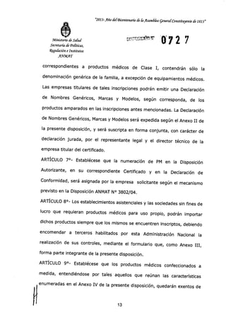 Ministerio de Salud
Secretaría de abaieas,
4guíación e Institutos
"MAT
"2013-Año deIBicentenario de Ir ilsambka general-Constituyente de 1813"
072 7LrP'Y:l.'1,J11(1,11
correspondientes a productos médicos de Clase I, contendrán sólo la
denominación genérica de la familia, a excepción de equipamientos médicos.
Las empresas titulares de tales inscripciones podrán emitir una Declaración
de Nombres Genéricos, Marcas y Modelos, según corresponda, de los
productos amparados en las inscripciones antes mencionadas. La Declaración
de Nombres Genéricos, Marcas y Modelos será expedida según el Anexo II de
la presente disposición, y será suscripta en forma conjunta, con carácter de
declaración jurada, por el representante legal y el director técnico de la
empresa titular del certificado.
ARTÍCULO 7°- Establécese que la numeración de PM en la Disposición
Autorizante, en su correspondiente Certificado y en la Declaración de
Conformidad, será asignada por la empresa solicitante según el mecanismo
previsto en la Disposición ANMAT N° 3802/04.
ARTÍCULO 8°- Los establecimientos asistenciales y las sociedades sin fines de
lucro que requieran productos médicos para uso propio, podrán importar
dichos productos siempre que los mismos se encuentren inscriptos, debiendo
encomendar a terceros habilitados por esta Administración Nacional la
realización de sus controles, mediante el formulario que, como Anexo III,
forma parte integrante de la presente disposición.
ARTÍCULO 9°- Establécese que los productos médicos confeccionados a
medida, entendiéndose por tales aquellos que reúnan las características
enumeradas en el Anexo IV de la presente disposición, quedarán exentos de
CI 13
 