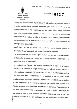 Ministerio de Salud
Secretaría de Políticas,
4gu&ción e Institutos
AWMAT
"2013-Año delBicentenario de CaAsam6lea general Constituyente de 1813"
012 7u"51*CifY1
inscripción. Los productos importados o de fabricación nacional destinados al
tránsito interprovincial deberán importarse y/o fabricarse conforme a las
Buenas Prácticas de Fabricación, por un fabricante o importador habilitado
por esta Administración Nacional en el rubro correspondiente al producto
confeccionado a medida, y deberán llevar un rótulo especial, confeccionado
de conformidad con el modelo que, como Anexo V, forma parte integrante de
de la presente disposición.
ARTÍCULO 10°- En los rótulos del producto médico deberá figurar la
condición de uso autorizada por esta Administración Nacional.
Las condiciones de uso serán: a) Venta bajo receta; b) Venta exclusiva a
profesionales e instituciones sanitarias; c) Venta exclusiva a laboratorios de
análisis clínicos; d) Venta libre.
La condición de "Venta bajo receta" corresponde a aquellos productos
médicos que, debido a su riesgo intrínseco, o en razón de su modo de uso, o
a las medidas colaterales necesarias para su uso, no resultan seguros si no
son utilizados bajo supervisión de un profesional de la salud. Estos
productos solo podrán ser vendidos a profesionales e instituciones sanitarias,
o bajo prescripción o por cuenta y orden de los mismos. La condición de "
Venta exclusiva a profesionales e instituciones sanitarias " corresponde a
aquellos productos médicos que, debido a su riesgo intrínseco, o en razón de
su modo de uso, o a las medidas colaterales necesarias para su uso, no
resultan seguros si no son utilizados por un profesional habilitado para
14
 
