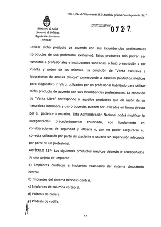"2013-Año del-Bicentenario de laAsamólea general-Constituyente de 1813"
rir.s.;:ririrniro 7 2,
71Ministerio de Salud
Secretaría de (Políticas,
4gu&ción e Institutos
ANMAT
utilizar dicho producto de acuerdo con sus incumbencias profesionales
(productos de uso profesional exclusivo). Estos productos solo podrán ser
vendidos a profesionales e instituciones sanitarias, o bajo prescripción o por
cuenta y orden de los mismos. La condición de "Venta exclusiva a
laboratorios de análisis clínicos" corresponde a aquellos productos médicos
para diagnóstico in Vitro, utilizados por un profesional habilitado para utilizar
dicho producto de acuerdo con sus incumbencias profesionales. La condición
de "Venta Libre" corresponde a aquellos productos que en razón de su
naturaleza intrínseca y uso propuesto, pueden ser utilizados en forma directa
por el paciente o usuarios. Esta Administración Nacional podrá modificar la
categorización precedentemente enunciada, con fundamento en
consideraciones de seguridad y eficacia o, por no poder asegurarse su
correcta utilización por parte del paciente o usuario sin supervisión adecuada
por parte de un profesional.
ARTÍCULO 11°- Los siguientes productos médicos deberán ir acompañados
de una tarjeta de implante:
a) Implantes cardíacos e implantes vasculares del sistema circulatorio
central.
b) Implantes del sistema nervioso central.
c) Implantes de columna vertebral.
d) Prótesis de cadera.
) Prótesis de rodilla.
15
 
