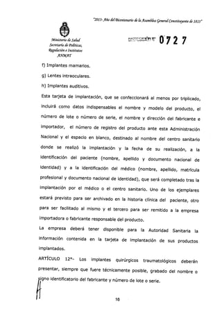 Ministerio d Salud-
Secretaría Le Po[íticas,
Rigu[ación e Institutos
A.9kalsAT
"2013-Año del-Bicentenario de la Asanzbka General-Constituyente de 1813"
072 7
f) Implantes mamarios.
g) Lentes intraoculares.
h) Implantes auditivos.
Esta tarjeta de implantación, que se confeccionará al menos por triplicado,
incluirá como datos indispensables el nombre y modelo del producto, el
número de lote o número de serie, el nombre y dirección del fabricante e
importador, el número de registro del producto ante esta Administración
Nacional y el espacio en blanco, destinado al nombre del centro sanitario
donde se realizó la implantación y la fecha de su realización, a la
identificación del paciente (nombre, apellido y documento nacional de
identidad) y a la identificación del médico (nombre, apellido, matrícula
profesional y documento nacional de identidad), que será completado tras la
implantación por el médico o el centro sanitario. Uno de los ejemplares
estará previsto para ser archivado en la historia clínica del paciente, otro
para ser facilitado al mismo y el tercero para ser remitido a la empresa
importadora o fabricante responsable del producto.
La empresa deberá tener disponible para la Autoridad Sanitaria la
información contenida en la tarjeta de implantación de sus productos
implantados.
ARTÍCULO 12°- Los implantes quirúrgicos traumatológicos deberán
presentar, siempre que fuere técnicamente posible, grabado del nombre o
gno identificatorio del fabricante y número de lote o serie.1i
16
 