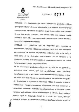 "2013-Año del-Bicentenario de liilsam6ka general Constituyente de 1813"
Ministerio de Salud
Secretaría de Tonticos,
Regulación e Institutos
AYMAT
DTST-1755117,1(,.:
07 2 7
ARTÍCULO 13°- Establécese que serán considerados productos médicos
quirúrgicamente invasivos, no sólo aquellos que penetran en el interior del
cuerpo humano a través de la superficie corporal por medio o en el contexto
de una intervención quirúrgica, sino también todo otro producto médico
distinto de los aludidos y cuya penetración no se produzca a través de uno de
los orificios corporales reconocidos.
ARTÍCULO 14°- Establécese que los recipientes para muestras se
considerarán productos médicos para diagnóstico in vitro. Por "recipientes
para muestras" se entiende los productos, tanto si en ellos se ha hecho el
vacío como si no, destinados específicamente por el fabricante a la
contención directa y a la conservación de muestras procedentes del cuerpo
humano para un examen diagnóstico in vitro.
No se considerarán productos médicos los artículos de uso general en
laboratorio salvo cuando, por sus características, estén destinados
específicamente por el fabricante a usarse en exámenes diagnósticos in vitro.
ARTÍCULO 15°.- Establécese que las solicitudes de inscripción en el Registro
de Productores y Productos de Tecnología Médica de aquellos productos
médicos que incorporen programas informáticos ó los que constituyan el
software en sí mismos- destinados específicamente por el fabricante a una o
varias de las finalidades médicas establecidas en la definición de un producto
medico según la Disposición ANMAT N° 2318/02 (t.o. 2004), deberán
realizarse teniendo en cuenta la evaluación del diseño de software, la gestión
17
 
