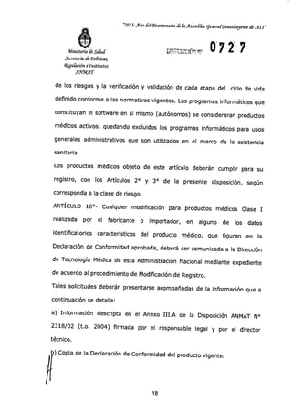 "2013-Año del-Bicentenario (fi [a yisamdka general Constituyente de 1813"
0721 7Ministerio de Salud
Secretaría de Políticas,
Wfgu&cción e Institutos
AYMAT
de los riesgos y la verificación y validación de cada etapa del ciclo de vida
definido conforme a las normativas vigentes. Los programas informáticos que
constituyan el software en si mismo (autónomos) se consideraran productos
médicos activos, quedando excluidos los programas informáticos para usos
generales administrativos que son utilizados en el marco de la asistencia
sanitaria.
Los productos médicos objeto de este artículo deberán cumplir para su
registro, con los Artículos 2° y 3° de la presente disposición, según
corresponda a la clase de riesgo.
ARTÍCULO 16°- Cualquier modificación para productos médicos Clase I
realizada por el fabricante o importador, en alguno de los datos
identificatorios característicos del producto médico, que figuran en la
Declaración de Conformidad aprobada, deberá ser comunicada a la Dirección
de Tecnología Médica de esta Administración Nacional mediante expediente
de acuerdo al procedimiento de Modificación de Registro.
Tales solicitudes deberán presentarse acompañadas de la información que a
continuación se detalla:
a) Información descripta en el Anexo III.A de la Disposición ANMAT N°
2318/02 (t.o. 2004) firmada por el responsable legal y por el director
técnico.
b) Copia de la Declaración de Conformidad del producto vigente.
18
 