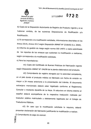 "2013-Año del-Bicentenario de faAsaindQa general Constituyente de 1813»
ú4 °áá a r 0 7 21.71Ministerio de Salud
Secretaría dePolíticas,
4gulación e Institutos
.A.9«Arr
b) Copia de la Disposición Autorizante de Registro de Producto vigente y si se
hubieran emitido, de las sucesivas Disposiciones de Modificación y/o
Rectificación.
c) Si corresponde a la modificación solicitada, informaciones descriptas en los
Anexo III.B y Anexo III.0 según Disposición ANMAT N° 2318/02 (t.o. 2004).
d) Informe de gestión de riesgo según norma ISO 14971 y copia autenticada
de los reportes de los ensayos que sustentan la modificación a realizarse,
según corresponda a la modificación solicitada.
e) Para los importadores:
el) Copia del Certificado de Buenas Prácticas de Fabricación vigente
según Disposición ANMAT N° 194/99 de la planta elaboradora del producto.
e2) Comprobante de registro otorgado por la autoridad competente,
en el país donde el producto médico es fabricado con fecha de emisión no
mayor a 24 meses anteriores a la presentación del trámite. El documento
extranjero mencionado deberá estar legalizado conforme al Reglamento
Consular o mediante Apostilla de La Haya. Si estuviera en idioma distinto al
español deberá acompañarse de la respectiva traducción realizada por
traductor público matriculado y debidamente legalizada por el Colegio de
Traductores Públicos.
e3) En caso que la modificación solicitada lo requiera, deberá
presentar declaración del fabricante justificando la modificación a realizar.
f) Comprobante de pago de arancel.
20
 