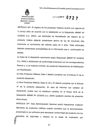 "2013-Año 403icentenanb de (a ilsam6ka general Constituyente de 1813"
Ministerio de Salud
Secretaría de 'Políticas,
Wegu&ción e Institutos
A.WMAT
072 7
ARTÍCULO 18°- El registro de los productos médicos tendrá una vigencia de
5 (cinco) años de acuerdo con lo establecido en la Disposición ANMAT N°
2318/02 (t.o. 2004). Las solicitudes de Revalidación del registro de un
producto médico deberán presentarse dentro de los 90 (noventa) días
anteriores al vencimiento del referido plazo de 5 años. Tales solicitudes
deberán presentarse acompañadas de la información que a continuación se
detalla:
a) Copia de la disposición autorizante según Disposición ANMAT N° 2318/02
(t.o. 2004) o declaración de conformidad anteriores con los correspondientes
Anexos y, si se hubieran emitido, las sucesivas Disposiciones de Modificación
y/o Rectificación.
b) Para Productos Médicos Clase I deberá cumplirse con el Artículo 2° de la
presente disposición.
c) Para Productos Médicos Clase II, III y IV deberá cumplirse con el Artículo
3° de la presente disposición. En caso de informar con carácter de
declaración jurada que no existieron cambios en el Anexo III.B de la
Disposición ANMAT N° 2318/02 (t.o. 2004) quedarán exentos de presentar
dicho Anexo.
ARTÍCULO 19°- Esta Administración Nacional podrá inspeccionar cualquier
fabricante de productos médicos cuando considere que la documentación
presentada no es suficiente para demostrar conformidad del producto con los
equisitos de seguridad y eficacia en la etapa de evaluación pre1
21
 