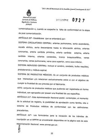 "2013-Año del-Bicentenario de út Asamb&a general Constituyente de 1813"
Ministerio de Salud
Secretaría de Políticas,
regulación e Institutos
AWMAT
072 7
comercialización o, cuando se sospeche la falta de conformidad en la etapa
de post comercialización.
ARTÍCULO 20°- Establécese que se entenderá por:
SISTEMA CIRCULATORIO CENTRAL: arterias pulmonares, aorta ascendente,
cayado aórtico, aorta descendente hasta la bifurcación aórtica, arterias
coronarias, arteria carótida primitiva, arteria carótida externa, arteria
carótida interna, arterias cerebrales, tronco braquiocefálico, venas
coronarias, venas pulmonares, vena cava superior, vena cava inferior.
SISTEMA NERVIOSO CENTRAL: incluye el cerebro, cerebelo, bulbo raquídeo,
protuberancia y médula espinal.
SISTEMA DE PRODUCTOS MÉDICOS: Es un conjunto de productos médicos
que interactúan y/o relacionan exclusivamente entre si con el objetivo de
cumplir la finalidad de uso prevista por el fabricante.
KITS: conjunto de productos médicos que pudiendo ser registrados en forma
individual, son agrupados por poseer una finalidad de uso específica.
ARTÍCULO 21°- Esta Administración Nacional podrá contemplar, al momento
de la solicitud de registro, la posibilidad de aprobación como familia, kits o
sistema de Productos médicos de conformidad con las definiciones
precedentes.
ARTÍCULO 22°- Los formularios para la iniciación de los trámites de
inscripción en el RPPTM se encontrarán disponibles en la página web de esta
Ad inistración Nacional: www.anmat.gov.ar .
22
 